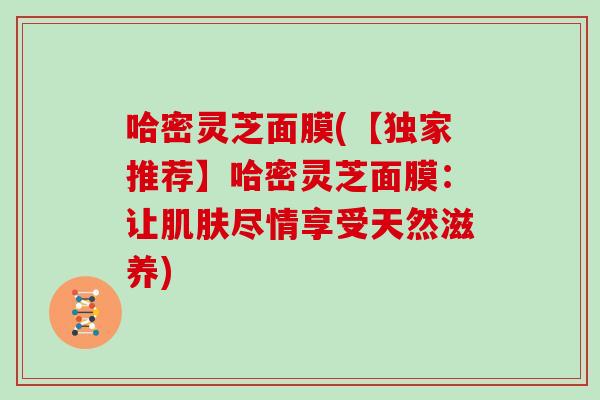 哈密灵芝面膜(【独家推荐】哈密灵芝面膜：让肌肤尽情享受天然滋养)