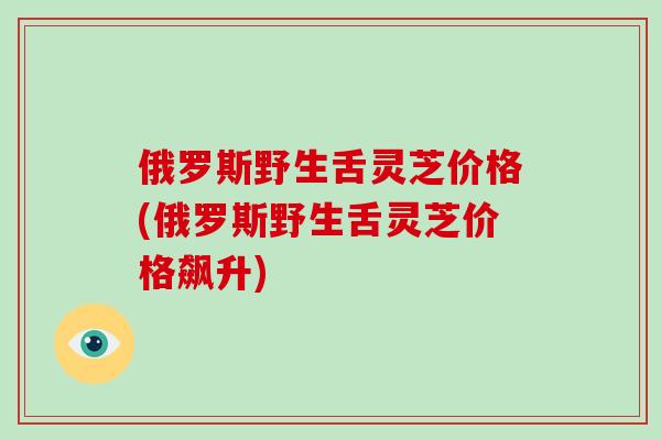 俄罗斯野生舌灵芝价格(俄罗斯野生舌灵芝价格飙升)