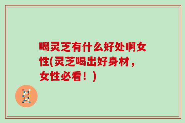喝灵芝有什么好处啊女性(灵芝喝出好身材，女性必看！)-第1张图片-灵芝大师