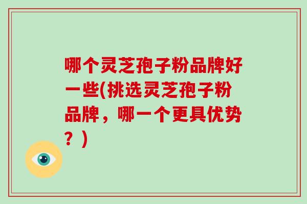 哪个灵芝孢子粉品牌好一些(挑选灵芝孢子粉品牌，哪一个更具优势？)