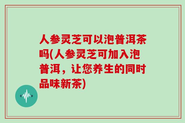 人参灵芝可以泡普洱茶吗(人参灵芝可加入泡普洱,让您养生的同时品味新茶)-第1张图片-灵芝大师 人参灵芝可以泡普洱茶吗(人参灵芝可加入泡普洱,让您养生的同时品味新茶)-第1张图片-灵芝大师