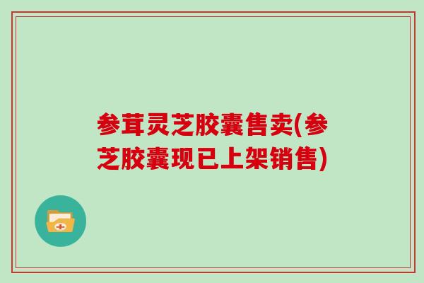 参茸灵芝胶囊售卖(参芝胶囊现已上架销售)