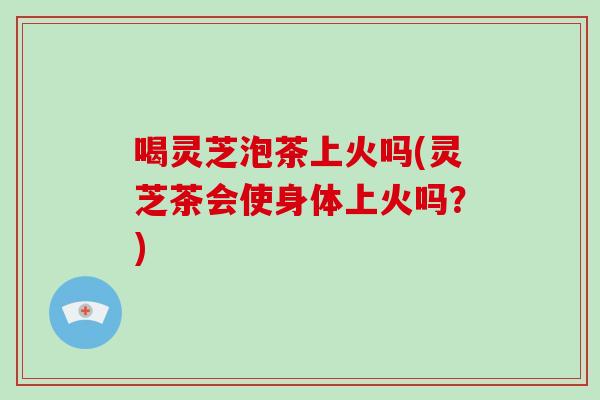 喝灵芝泡茶上火吗(灵芝茶会使身体上火吗？)