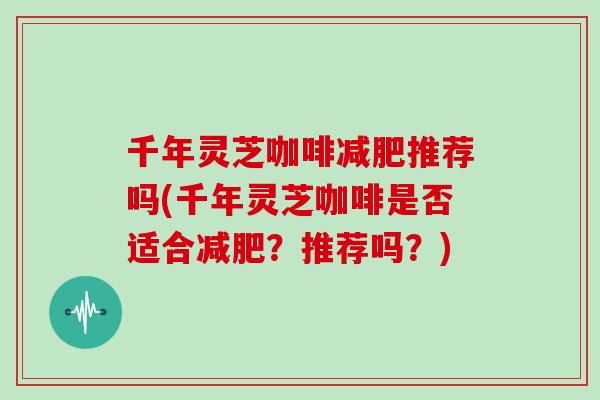 千年灵芝咖啡减肥推荐吗(千年灵芝咖啡是否适合减肥？推荐吗？)