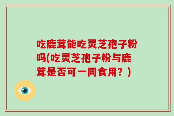 吃鹿茸能吃灵芝孢子粉吗(吃灵芝孢子粉与鹿茸是否可一同食用？)