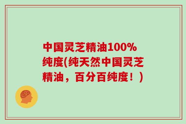 中国灵芝精油100%纯度(纯天然中国灵芝精油，百分百纯度！)