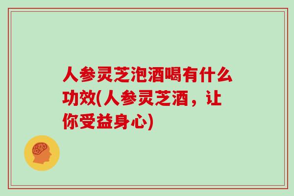 人参灵芝泡酒喝有什么功效(人参灵芝酒，让你受益身心)