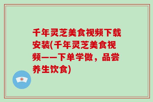 千年灵芝美食视频下载安装(千年灵芝美食视频——下单学做，品尝养生饮食)