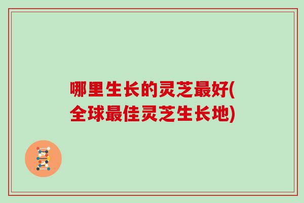 哪里生长的灵芝最好(全球最佳灵芝生长地)