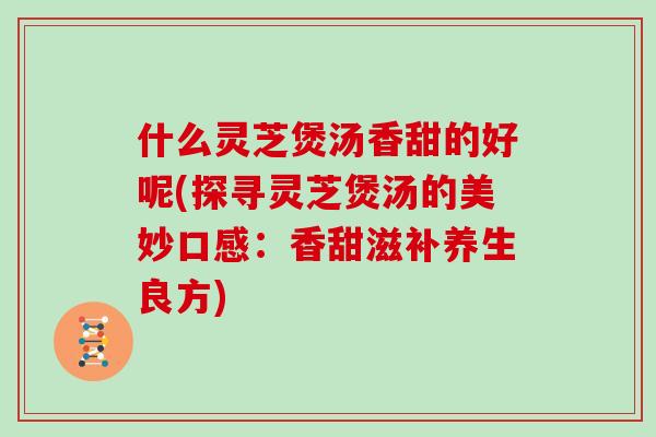 什么灵芝煲汤香甜的好呢(探寻灵芝煲汤的美妙口感：香甜滋补养生良方)