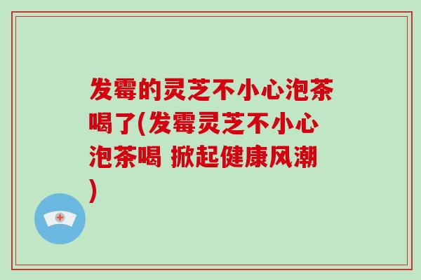 发霉的灵芝不小心泡茶喝了(发霉灵芝不小心泡茶喝 掀起健康风潮)