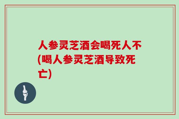 人参灵芝酒会喝死人不(喝人参灵芝酒导致死亡)