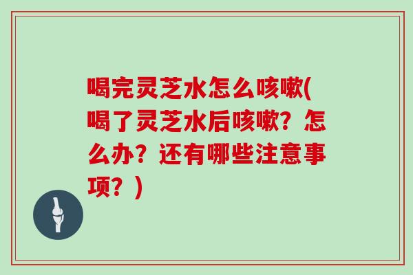 喝完灵芝水怎么咳嗽(喝了灵芝水后咳嗽？怎么办？还有哪些注意事项？)