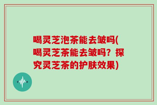 喝灵芝泡茶能去皱吗(喝灵芝茶能去皱吗？探究灵芝茶的护肤效果)
