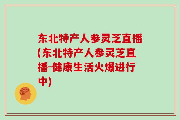 东北特产人参灵芝直播(东北特产人参灵芝直播-健康生活火爆进行中)