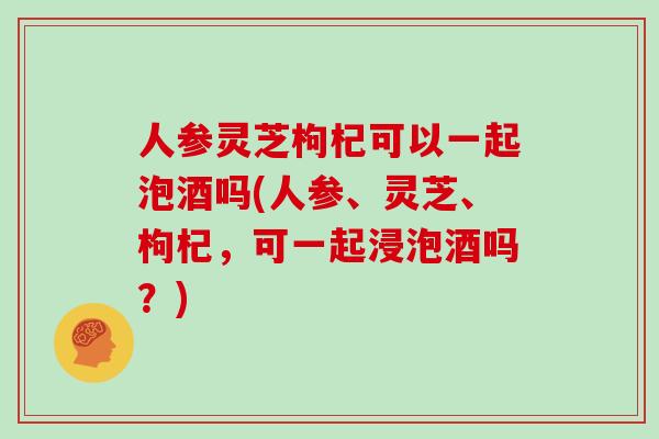 人参灵芝枸杞可以一起泡酒吗(人参、灵芝、枸杞，可一起浸泡酒吗？)
