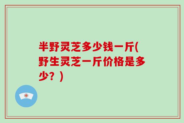 半野灵芝多少钱一斤(野生灵芝一斤价格是多少？)
