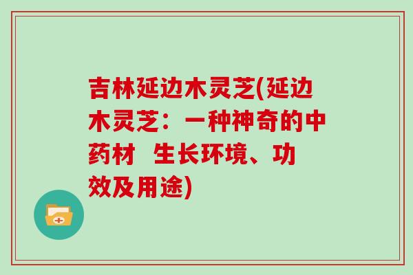 吉林延边木灵芝(延边木灵芝：一种神奇的中药材  生长环境、功效及用途)