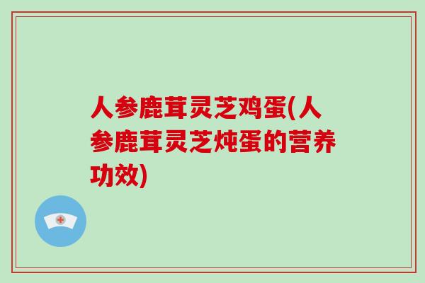 人参鹿茸灵芝鸡蛋(人参鹿茸灵芝炖蛋的营养功效)