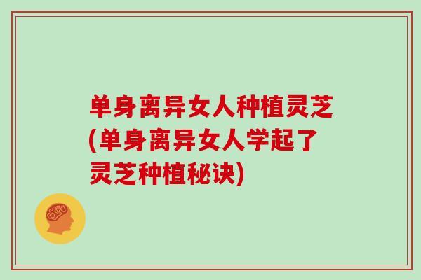 单身离异女人种植灵芝(单身离异女人学起了灵芝种植秘诀)