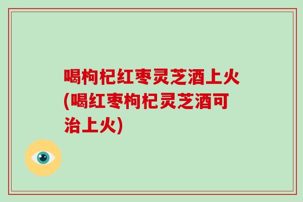 喝枸杞红枣灵芝酒上火(喝红枣枸杞灵芝酒可治上火)