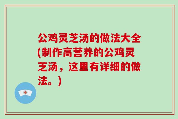 公鸡灵芝汤的做法大全(制作高营养的公鸡灵芝汤，这里有详细的做法。)