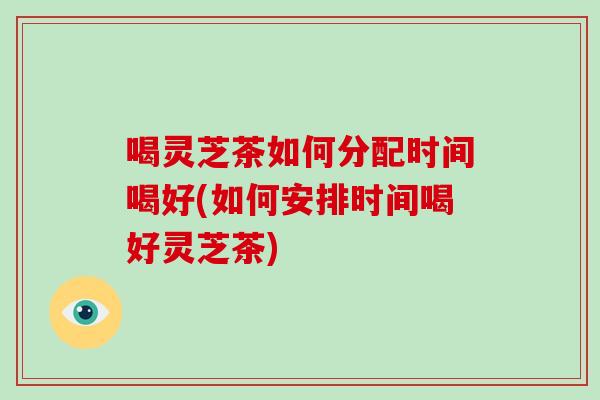 喝灵芝茶如何分配时间喝好(如何安排时间喝好灵芝茶)