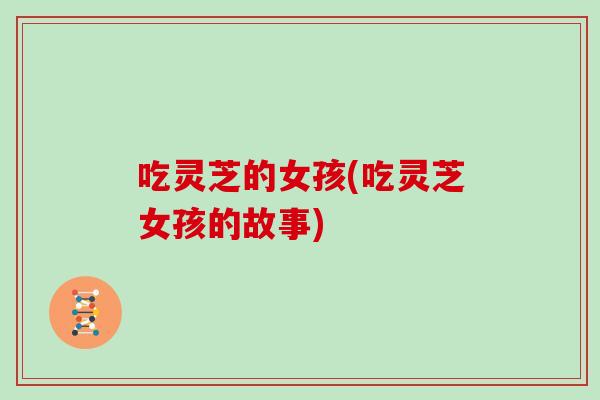 吃灵芝的女孩(吃灵芝女孩的故事)