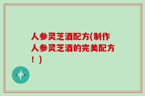 人参灵芝酒配方(制作人参灵芝酒的完美配方！)