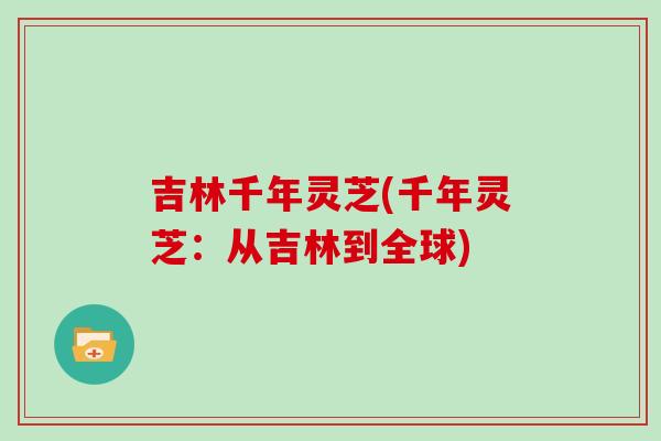 吉林千年灵芝(千年灵芝：从吉林到全球)