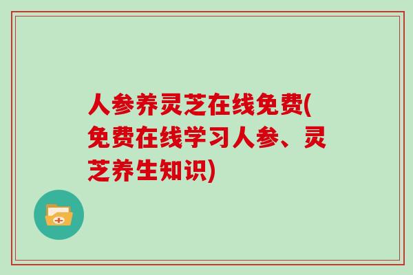 人参养灵芝在线免费(免费在线学习人参、灵芝养生知识)