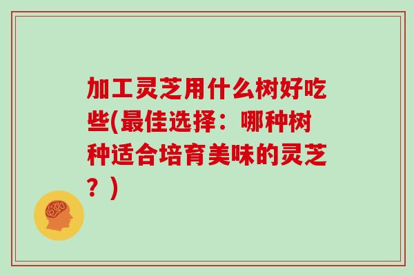 加工灵芝用什么树好吃些(最佳选择：哪种树种适合培育美味的灵芝？)