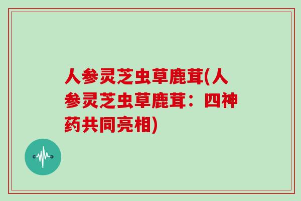 人参灵芝虫草鹿茸(人参灵芝虫草鹿茸:四神药共同亮相)-第1张图片-灵芝大师 人参灵芝虫草鹿茸(人参灵芝虫草鹿茸:四神药共同亮相)-第1张图片-灵芝大师