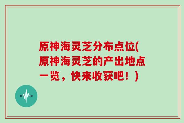 原神海灵芝分布点位(原神海灵芝的产出地点一览，快来收获吧！)