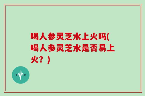 喝人参灵芝水上火吗(喝人参灵芝水是否易上火？)