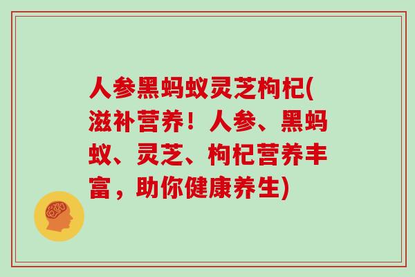 人参黑蚂蚁灵芝枸杞(滋补营养！人参、黑蚂蚁、灵芝、枸杞营养丰富，助你健康养生)