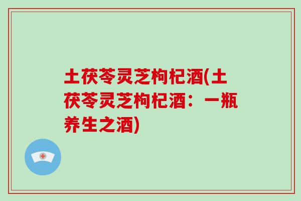 土茯苓灵芝枸杞酒(土茯苓灵芝枸杞酒：一瓶养生之酒)