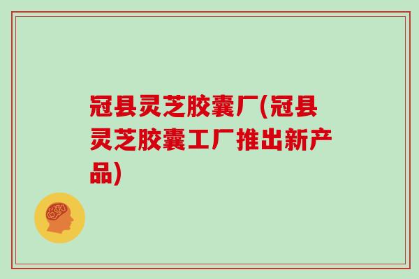 冠县灵芝胶囊厂(冠县灵芝胶囊工厂推出新产品)