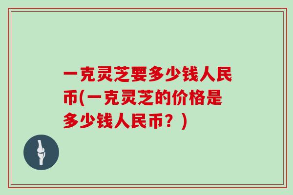 一克灵芝要多少钱人民币(一克灵芝的价格是多少钱人民币？)