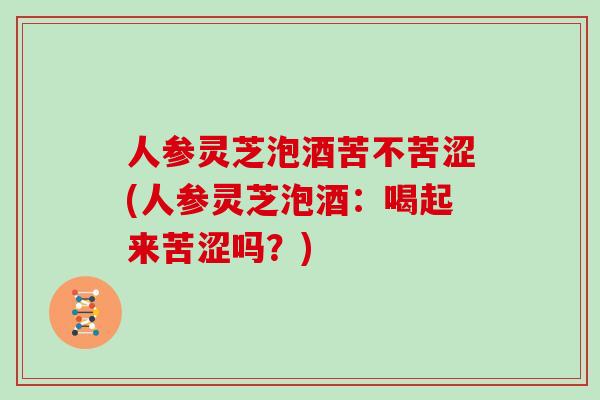 人参灵芝泡酒苦不苦涩(人参灵芝泡酒：喝起来苦涩吗？)