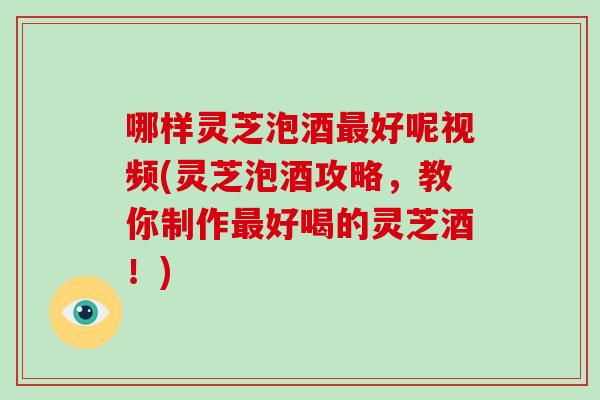 哪样灵芝泡酒最好呢视频(灵芝泡酒攻略，教你制作最好喝的灵芝酒！)
