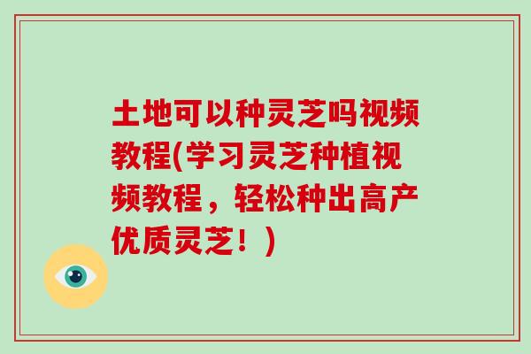土地可以种灵芝吗视频教程(学习灵芝种植视频教程，轻松种出高产优质灵芝！)
