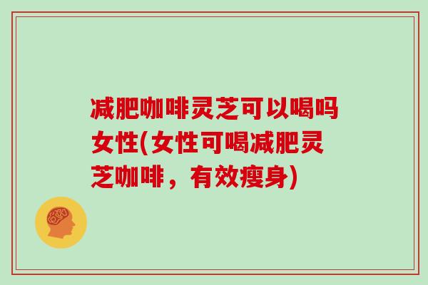 减肥咖啡灵芝可以喝吗女性(女性可喝减肥灵芝咖啡，有效瘦身)