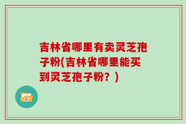 吉林省哪里有卖灵芝孢子粉(吉林省哪里能买到灵芝孢子粉？)