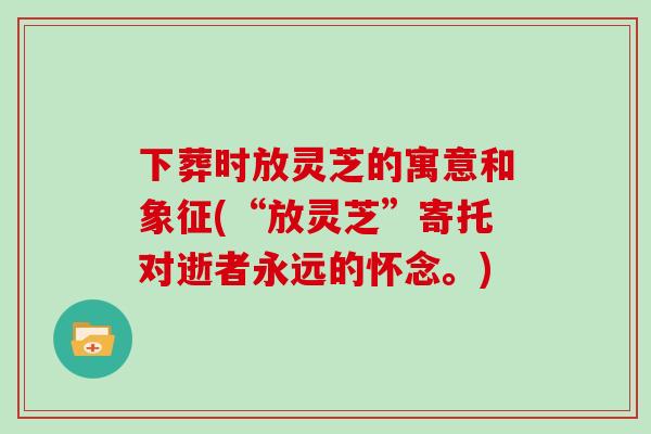下葬时放灵芝的寓意和象征(“放灵芝”寄托对逝者永远的怀念。)
