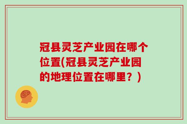 冠县灵芝产业园在哪个位置(冠县灵芝产业园的地理位置在哪里？)