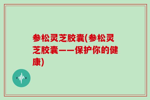 参松灵芝胶囊(参松灵芝胶囊——保护你的健康)