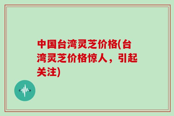 中国台湾灵芝价格(台湾灵芝价格惊人，引起关注)