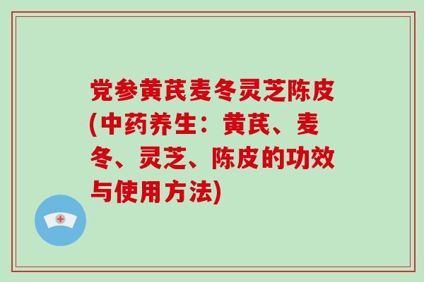 党参黄芪麦冬灵芝陈皮(中药养生：黄芪、麦冬、灵芝、陈皮的功效与使用方法)