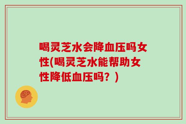 喝灵芝水会降血压吗女性(喝灵芝水能帮助女性降低血压吗？)